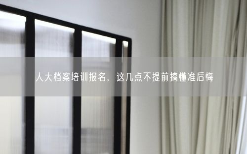 人大档案培训报名，这几点不提前搞懂准后悔