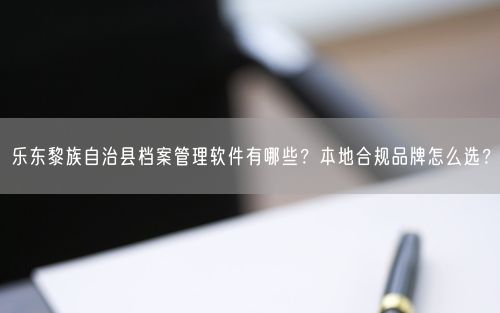 乐东黎族自治县档案管理软件有哪些？本地合规品牌怎么选？