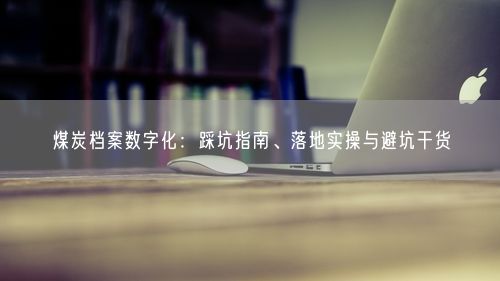 煤炭档案数字化：踩坑指南、落地实操与避坑干货