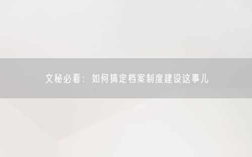 文秘必看：如何搞定档案制度建设这事儿