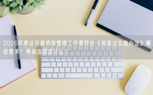 2026年单位开展档案整理工作要符合《档案法实施办法》哪些要求？具体流程是什么？