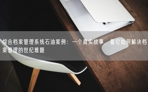 综合档案管理系统石油案例：一个真实故事，看它如何解决档案管理的世纪难题