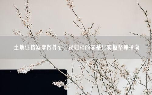 土地证档案零散件到合规归档的零基础实操整理指南