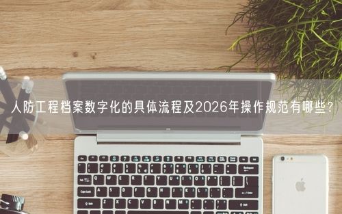 人防工程档案数字化的具体流程及2026年操作规范有哪些？