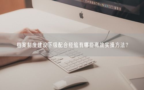 档案制度建设下级配合经验有哪些高效实操方法？