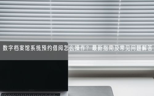 数字档案馆系统预约借阅怎么操作？最新指南及常见问题解答