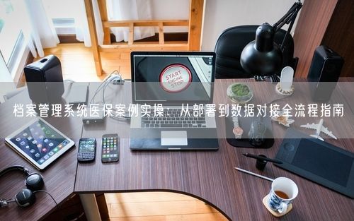 档案管理系统医保案例实操：从部署到数据对接全流程指南