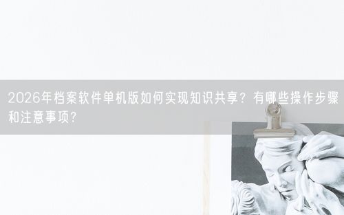 2026年档案软件单机版如何实现知识共享？有哪些操作步骤和注意事项？