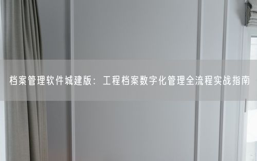 档案管理软件城建版：工程档案数字化管理全流程实战指南