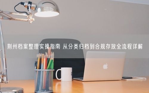 荆州档案整理实操指南 从分类归档到合规存放全流程详解
