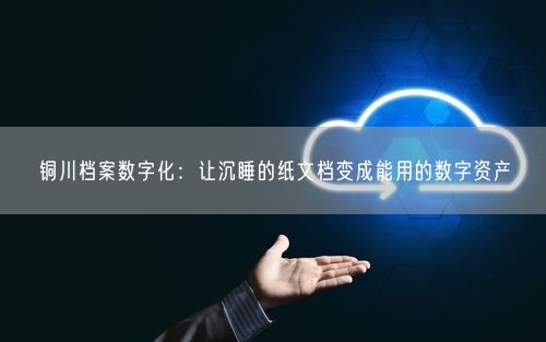 铜川档案数字化：让沉睡的纸文档变成能用的数字资产