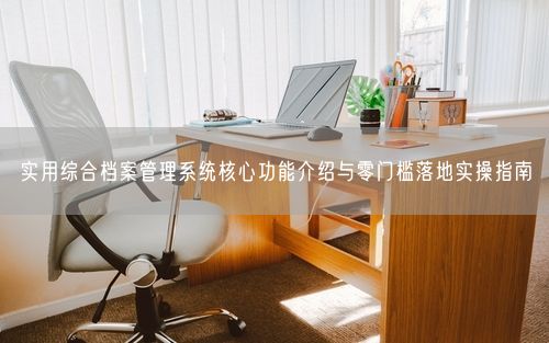 实用综合档案管理系统核心功能介绍与零门槛落地实操指南