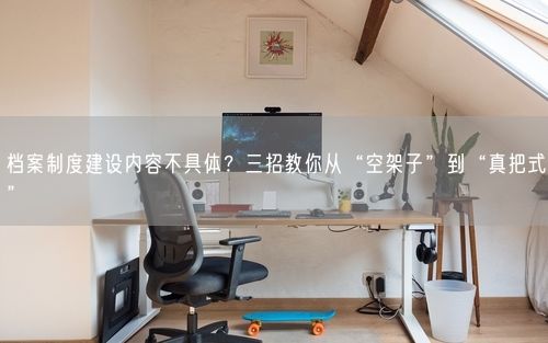 档案制度建设内容不具体？三招教你从“空架子”到“真把式”