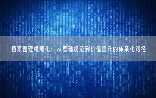 档案整理精细化：从基础规范到价值提升的体系化路径