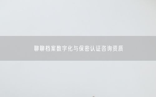 聊聊档案数字化与保密认证咨询资质