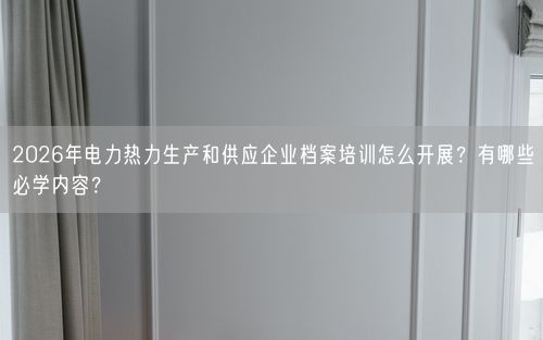 2026年电力热力生产和供应企业档案培训怎么开展？有哪些必学内容？