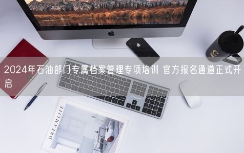 2024年石油部门专属档案管理专项培训 官方报名通道正式开启