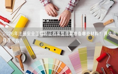 2026年注册安全工程师证档案整理要准备哪些材料？具体流程是什么？