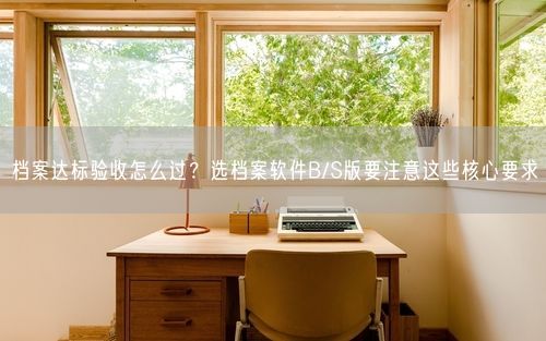 档案达标验收怎么过？选档案软件B/S版要注意这些核心要求