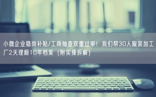 小微企业稳岗补贴/工商抽查双重过审！我们帮30人服装加工厂2天理顺10年档案（附实操拆解）