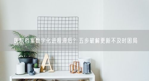 医院档案数字化进程滞后？五步破解更新不及时困局
