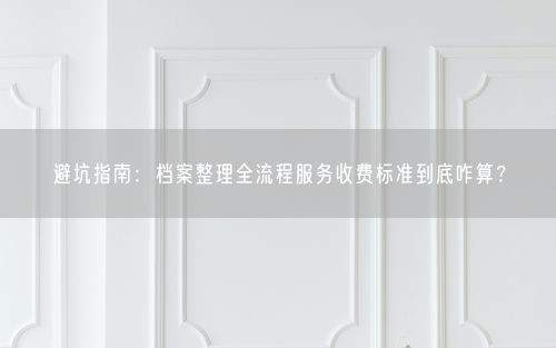避坑指南：档案整理全流程服务收费标准到底咋算？