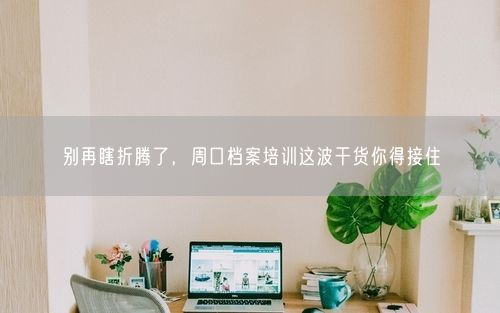 别再瞎折腾了，周口档案培训这波干货你得接住