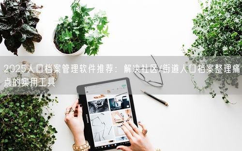 2025人口档案管理软件推荐：解决社区/街道人口档案整理痛点的实用工具