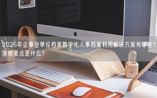2026年企事业单位档案数字化人事档案利用解决方案有哪些？落地要点是什么？