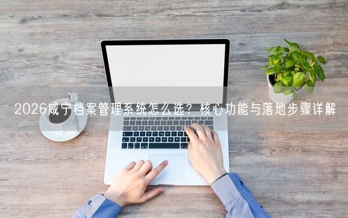2026咸宁档案管理系统怎么选？核心功能与落地步骤详解