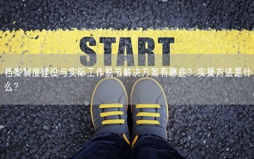 档案制度建设与实际工作脱节解决方案有哪些？实操方法是什么？