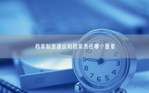 档案制度建设和档案责任哪个重要