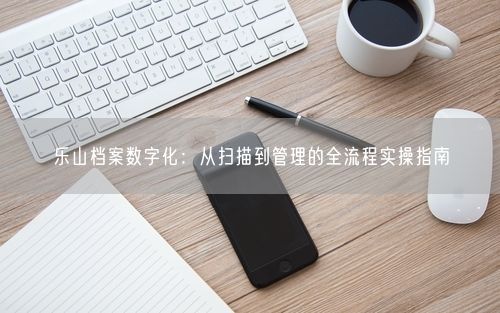 乐山档案数字化：从扫描到管理的全流程实操指南