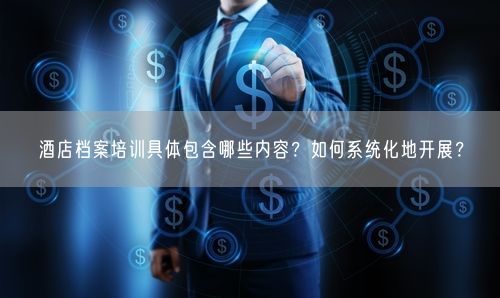 酒店档案培训具体包含哪些内容？如何系统化地开展？