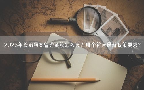 2026年长治档案管理系统怎么选？哪个符合最新政策要求？