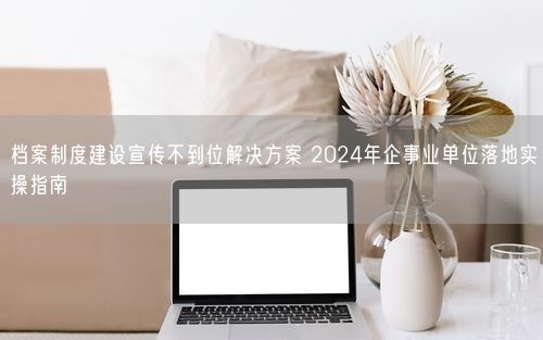 档案制度建设宣传不到位解决方案 2024年企事业单位落地实操指南