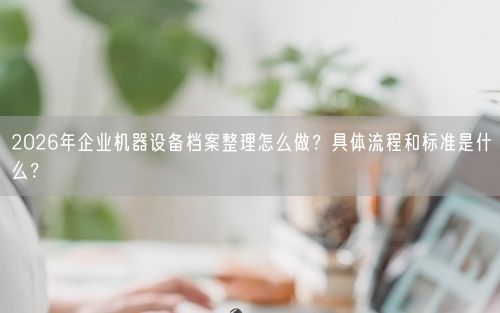 2026年企业机器设备档案整理怎么做？具体流程和标准是什么？