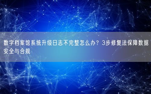 数字档案馆系统升级日志不完整怎么办？3步修复法保障数据安全与合规