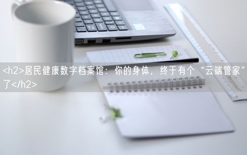 <h2>居民健康数字档案馆：你的身体，终于有个“云端管家”了</h2>