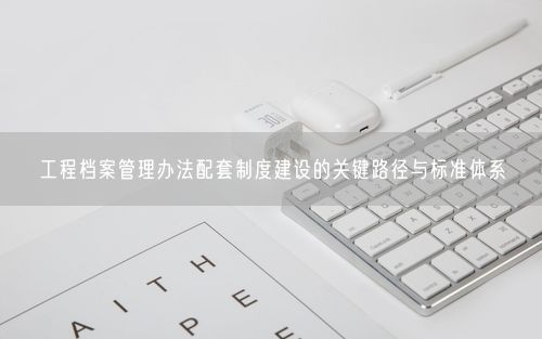 工程档案管理办法配套制度建设的关键路径与标准体系