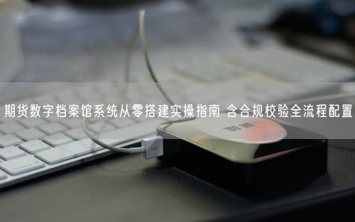 期货数字档案馆系统从零搭建实操指南 含合规校验全流程配置