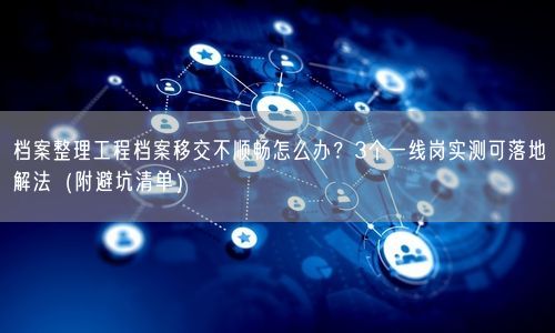 档案整理工程档案移交不顺畅怎么办？3个一线岗实测可落地解法（附避坑清单）