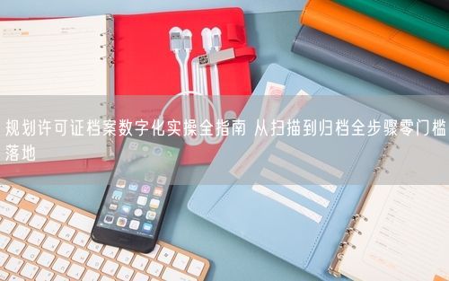规划许可证档案数字化实操全指南 从扫描到归档全步骤零门槛落地