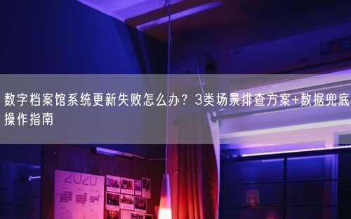 数字档案馆系统更新失败怎么办？3类场景排查方案+数据兜底操作指南