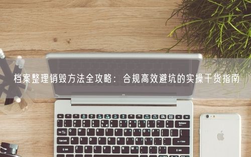 档案整理销毁方法全攻略：合规高效避坑的实操干货指南