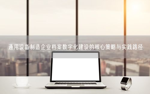 通用设备制造企业档案数字化建设的核心策略与实践路径