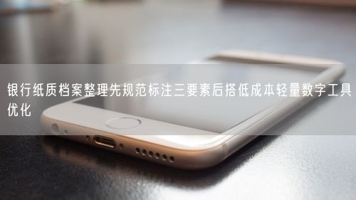银行纸质档案整理先规范标注三要素后搭低成本轻量数字工具优化