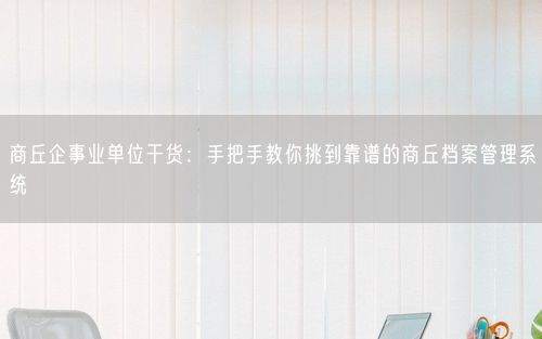 商丘企事业单位干货：手把手教你挑到靠谱的商丘档案管理系统
