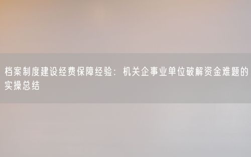档案制度建设经费保障经验：机关企事业单位破解资金难题的实操总结