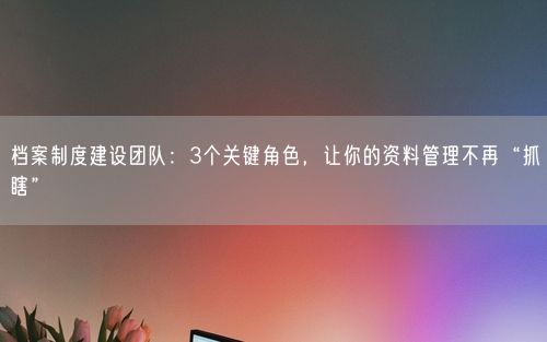 档案制度建设团队：3个关键角色，让你的资料管理不再“抓瞎”